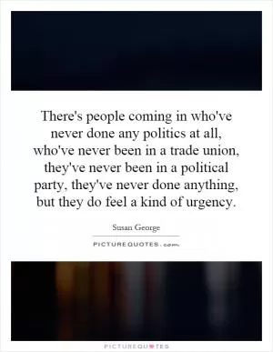 There's people coming in who've never done any politics at all, who've never been in a trade union, they've never been in a political party, they've never done anything, but they do feel a kind of urgency Picture Quote #1