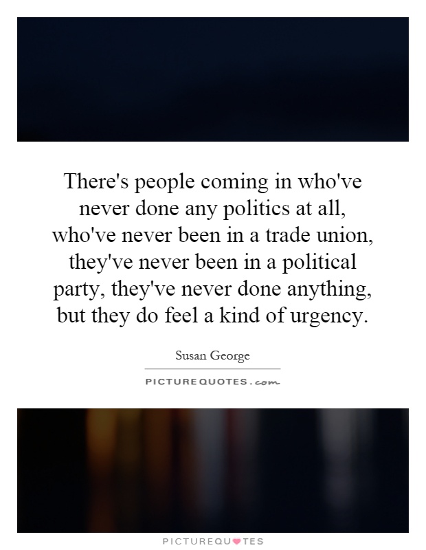 There's people coming in who've never done any politics at all, who've never been in a trade union, they've never been in a political party, they've never done anything, but they do feel a kind of urgency Picture Quote #1