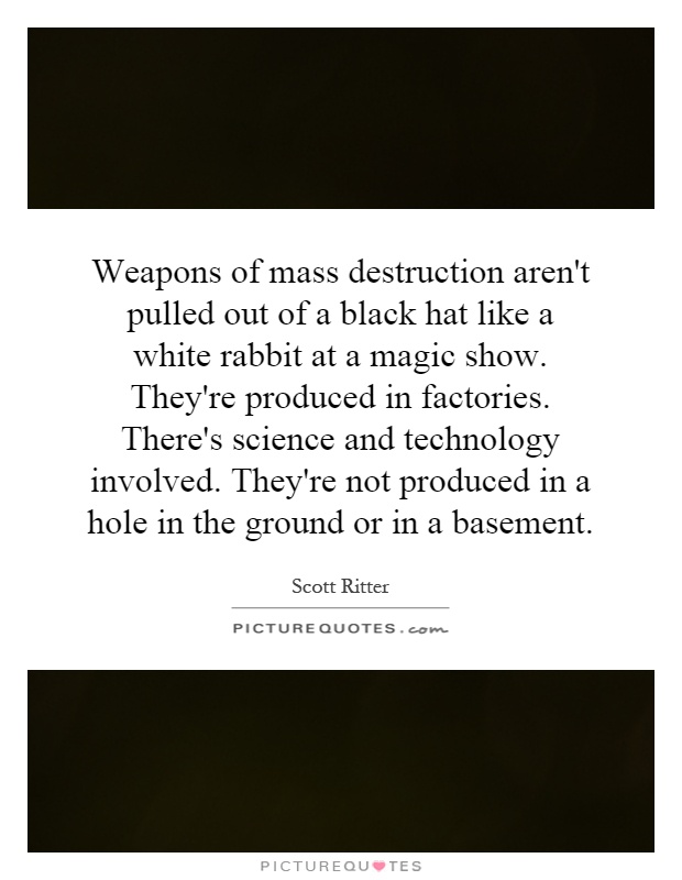 Weapons of mass destruction aren't pulled out of a black hat like a white rabbit at a magic show. They're produced in factories. There's science and technology involved. They're not produced in a hole in the ground or in a basement Picture Quote #1