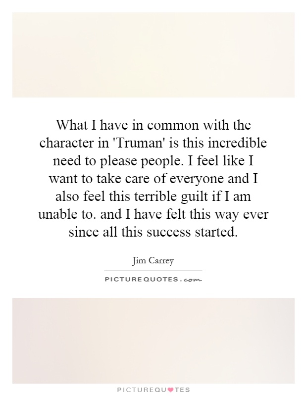 What I have in common with the character in 'Truman' is this incredible need to please people. I feel like I want to take care of everyone and I also feel this terrible guilt if I am unable to. and I have felt this way ever since all this success started Picture Quote #1