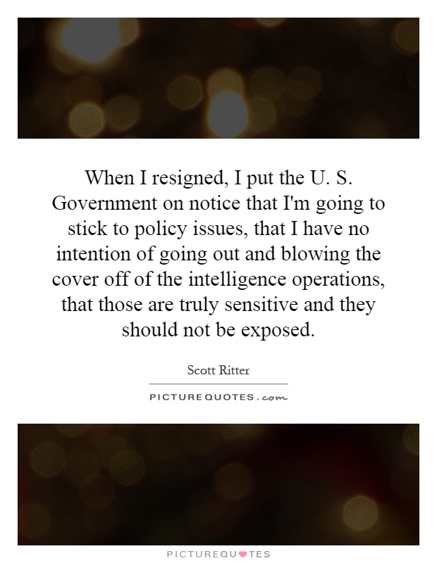 When I resigned, I put the U. S. Government on notice that I'm going to stick to policy issues, that I have no intention of going out and blowing the cover off of the intelligence operations, that those are truly sensitive and they should not be exposed Picture Quote #1