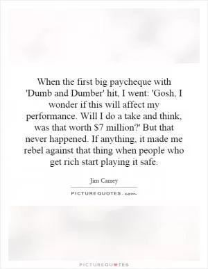 When the first big paycheque with 'Dumb and Dumber' hit, I went: 'Gosh, I wonder if this will affect my performance. Will I do a take and think, was that worth $7 million?' But that never happened. If anything, it made me rebel against that thing when people who get rich start playing it safe Picture Quote #1