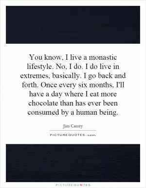 You know, I live a monastic lifestyle. No, I do. I do live in extremes, basically. I go back and forth. Once every six months, I'll have a day where I eat more chocolate than has ever been consumed by a human being Picture Quote #1