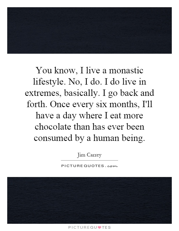 You know, I live a monastic lifestyle. No, I do. I do live in extremes, basically. I go back and forth. Once every six months, I'll have a day where I eat more chocolate than has ever been consumed by a human being Picture Quote #1