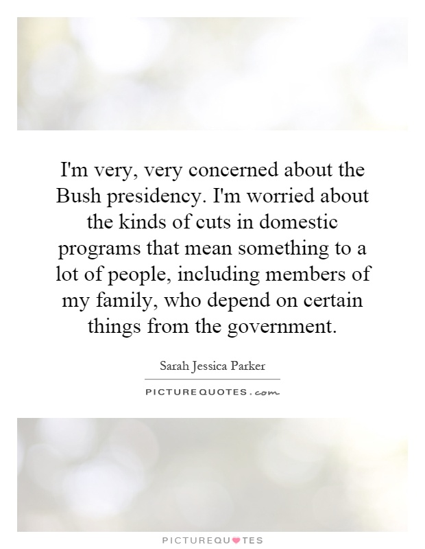 I'm very, very concerned about the Bush presidency. I'm worried about the kinds of cuts in domestic programs that mean something to a lot of people, including members of my family, who depend on certain things from the government Picture Quote #1