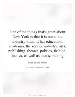 One of the things that's great about New York is that it is not a one industry town. It has education, academia, the service industry, arts, publishing, theater, politics, fashion, finance, as well as movie making Picture Quote #1