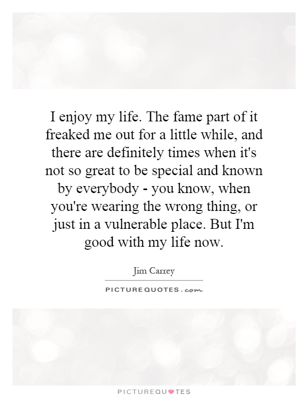 I enjoy my life. The fame part of it freaked me out for a little while, and there are definitely times when it's not so great to be special and known by everybody - you know, when you're wearing the wrong thing, or just in a vulnerable place. But I'm good with my life now Picture Quote #1