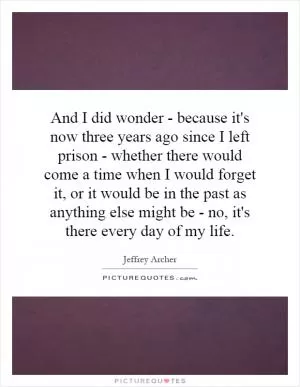And I did wonder - because it's now three years ago since I left prison - whether there would come a time when I would forget it, or it would be in the past as anything else might be - no, it's there every day of my life Picture Quote #1