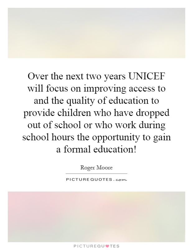 Over the next two years UNICEF will focus on improving access to and the quality of education to provide children who have dropped out of school or who work during school hours the opportunity to gain a formal education! Picture Quote #1