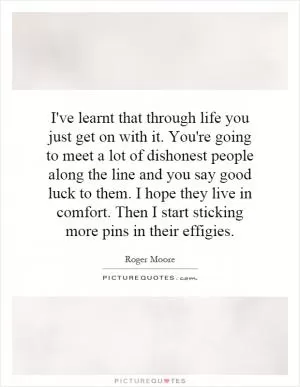 I've learnt that through life you just get on with it. You're going to meet a lot of dishonest people along the line and you say good luck to them. I hope they live in comfort. Then I start sticking more pins in their effigies Picture Quote #1