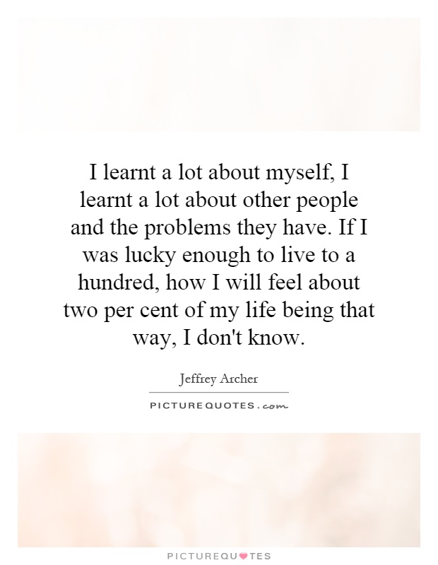 I learnt a lot about myself, I learnt a lot about other people and the problems they have. If I was lucky enough to live to a hundred, how I will feel about two per cent of my life being that way, I don't know Picture Quote #1