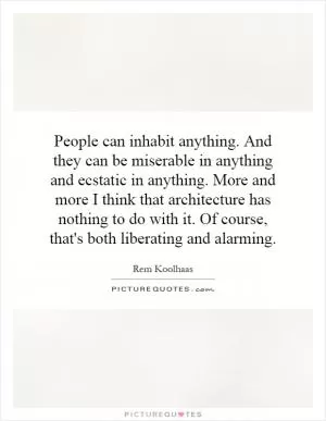 People can inhabit anything. And they can be miserable in anything and ecstatic in anything. More and more I think that architecture has nothing to do with it. Of course, that's both liberating and alarming Picture Quote #1