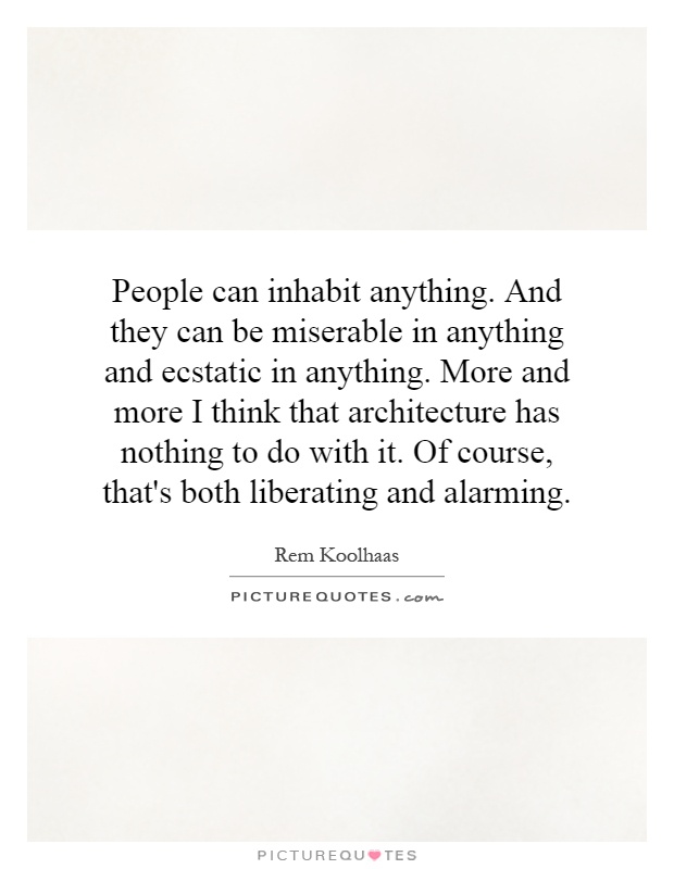 People can inhabit anything. And they can be miserable in anything and ecstatic in anything. More and more I think that architecture has nothing to do with it. Of course, that's both liberating and alarming Picture Quote #1