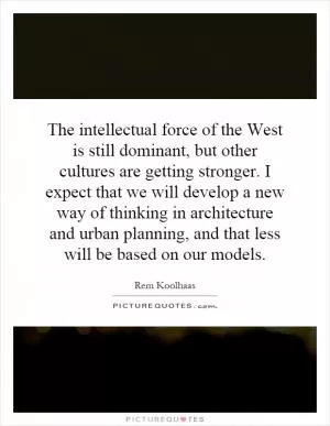 The intellectual force of the West is still dominant, but other cultures are getting stronger. I expect that we will develop a new way of thinking in architecture and urban planning, and that less will be based on our models Picture Quote #1