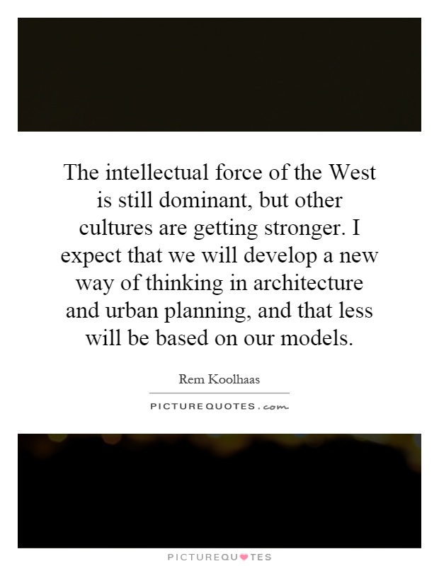 The intellectual force of the West is still dominant, but other cultures are getting stronger. I expect that we will develop a new way of thinking in architecture and urban planning, and that less will be based on our models Picture Quote #1