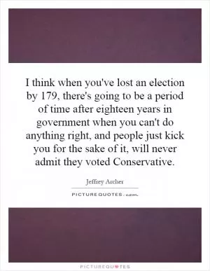 I think when you've lost an election by 179, there's going to be a period of time after eighteen years in government when you can't do anything right, and people just kick you for the sake of it, will never admit they voted Conservative Picture Quote #1