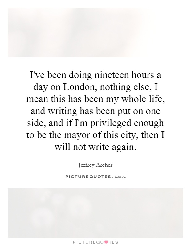 I've been doing nineteen hours a day on London, nothing else, I mean this has been my whole life, and writing has been put on one side, and if I'm privileged enough to be the mayor of this city, then I will not write again Picture Quote #1
