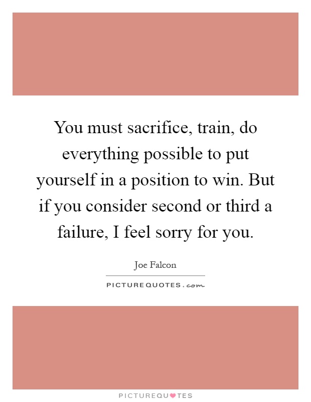 You must sacrifice, train, do everything possible to put yourself in a position to win. But if you consider second or third a failure, I feel sorry for you Picture Quote #1