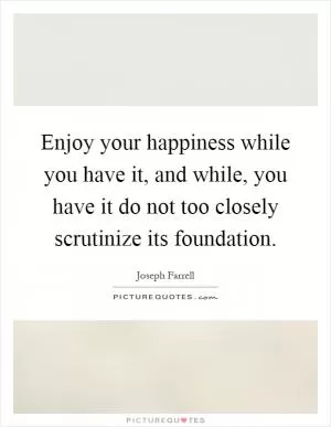 Enjoy your happiness while you have it, and while, you have it do not too closely scrutinize its foundation Picture Quote #1