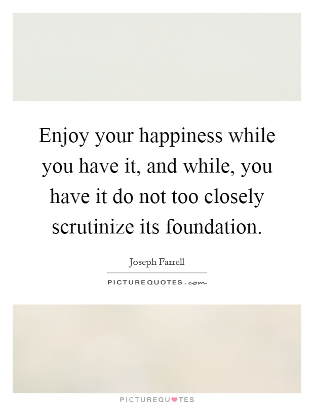 Enjoy your happiness while you have it, and while, you have it do not too closely scrutinize its foundation Picture Quote #1