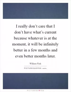 I really don’t care that I don’t have what’s current because whatever is at the moment, it will be infinitely better in a few months and even better months later Picture Quote #1