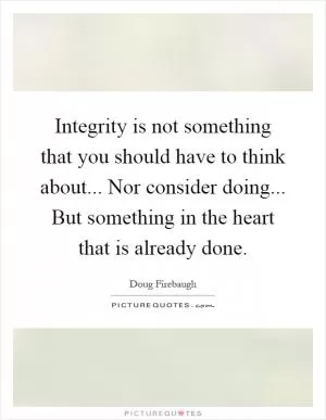 Integrity is not something that you should have to think about... Nor consider doing... But something in the heart that is already done Picture Quote #1