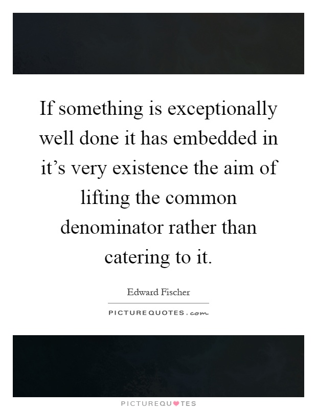 If something is exceptionally well done it has embedded in it's very existence the aim of lifting the common denominator rather than catering to it Picture Quote #1