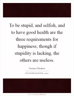 To be stupid, and selfish, and to have good health are the three requirements for happiness; though if stupidity is lacking, the others are useless Picture Quote #1