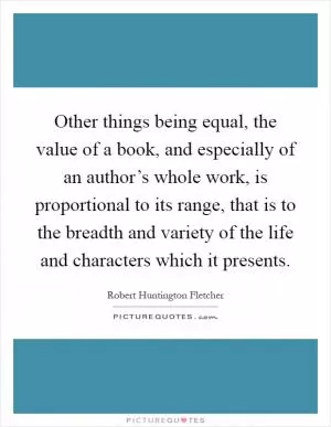 Other things being equal, the value of a book, and especially of an author’s whole work, is proportional to its range, that is to the breadth and variety of the life and characters which it presents Picture Quote #1