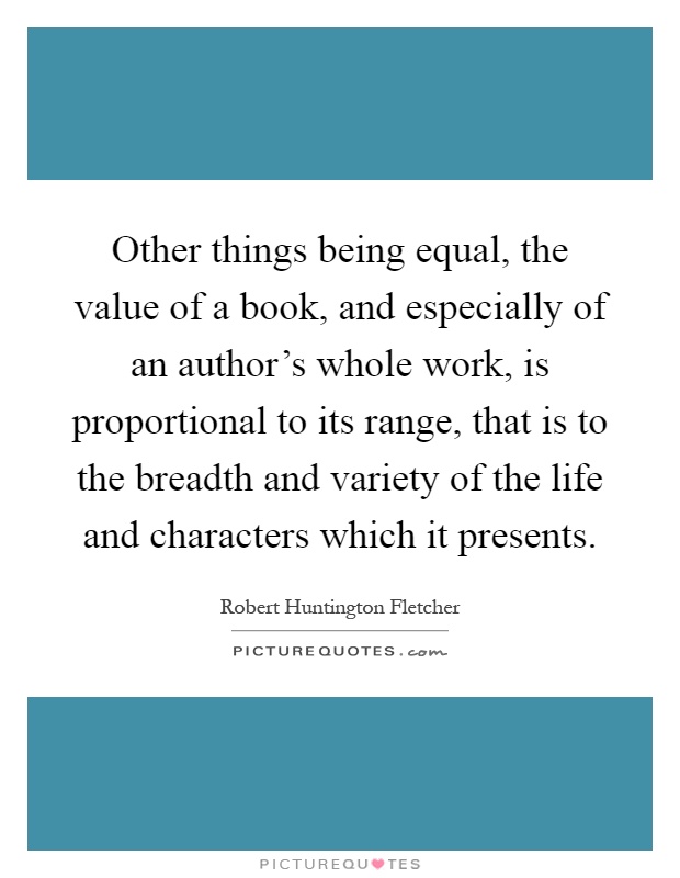 Other things being equal, the value of a book, and especially of an author's whole work, is proportional to its range, that is to the breadth and variety of the life and characters which it presents Picture Quote #1