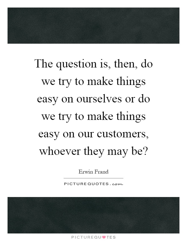 The question is, then, do we try to make things easy on ourselves or do we try to make things easy on our customers, whoever they may be? Picture Quote #1