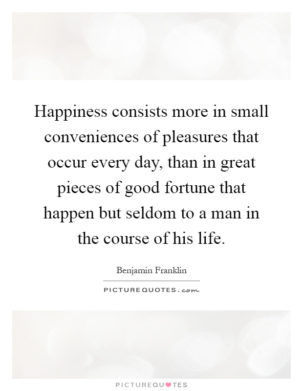 Happiness consists more in small conveniences of pleasures that occur every day, than in great pieces of good fortune that happen but seldom to a man in the course of his life Picture Quote #1