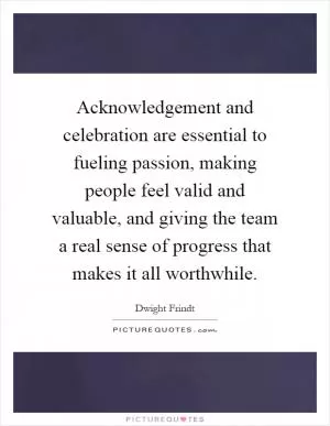 Acknowledgement and celebration are essential to fueling passion, making people feel valid and valuable, and giving the team a real sense of progress that makes it all worthwhile Picture Quote #1