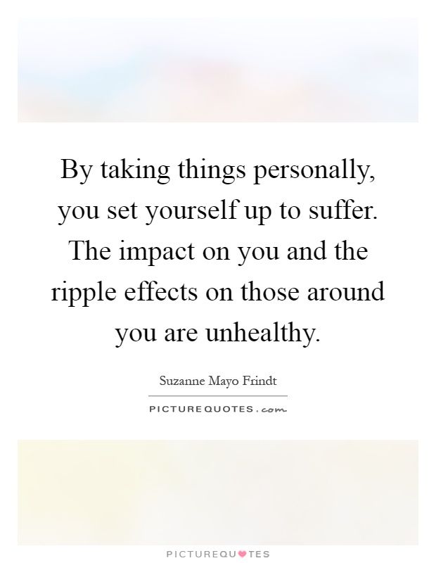 By taking things personally, you set yourself up to suffer. The impact on you and the ripple effects on those around you are unhealthy Picture Quote #1