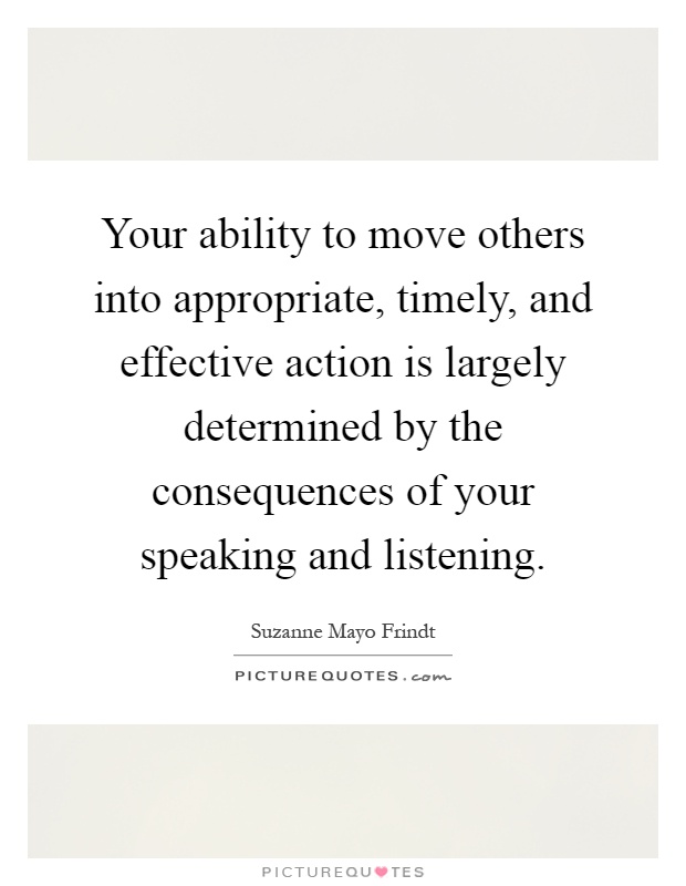Your ability to move others into appropriate, timely, and effective action is largely determined by the consequences of your speaking and listening Picture Quote #1