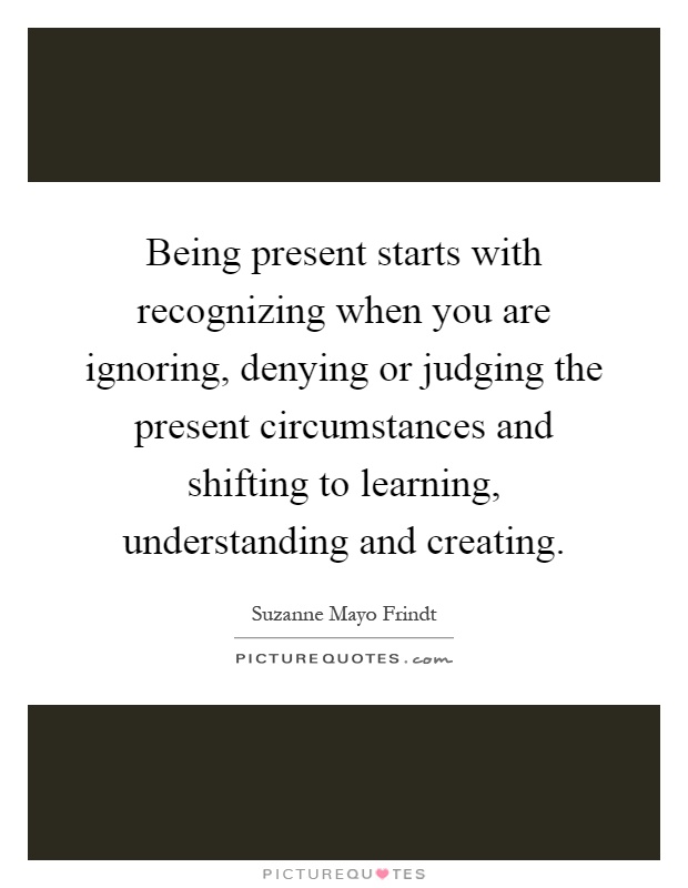 Being present starts with recognizing when you are ignoring, denying or judging the present circumstances and shifting to learning, understanding and creating Picture Quote #1