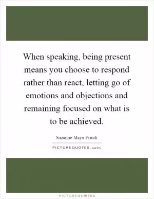 When speaking, being present means you choose to respond rather than react, letting go of emotions and objections and remaining focused on what is to be achieved Picture Quote #1