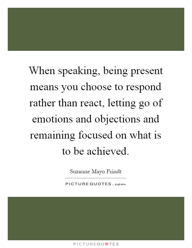 When speaking, being present means you choose to respond rather than react, letting go of emotions and objections and remaining focused on what is to be achieved Picture Quote #1