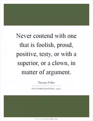 Never contend with one that is foolish, proud, positive, testy, or with a superior, or a clown, in matter of argument Picture Quote #1