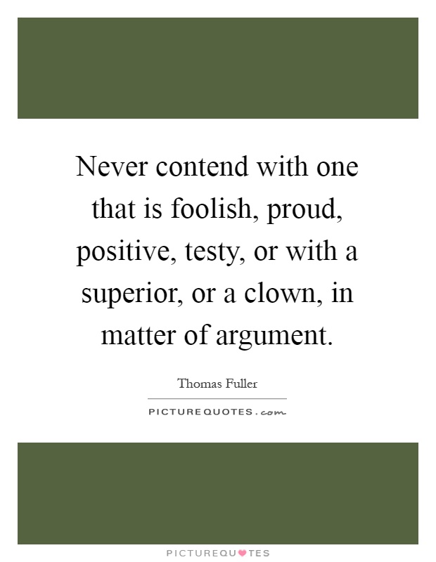 Never contend with one that is foolish, proud, positive, testy, or with a superior, or a clown, in matter of argument Picture Quote #1