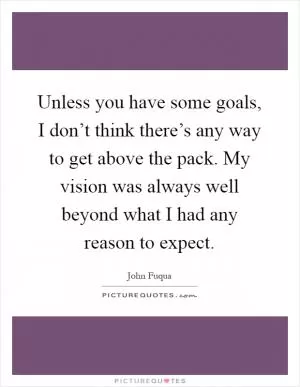 Unless you have some goals, I don’t think there’s any way to get above the pack. My vision was always well beyond what I had any reason to expect Picture Quote #1