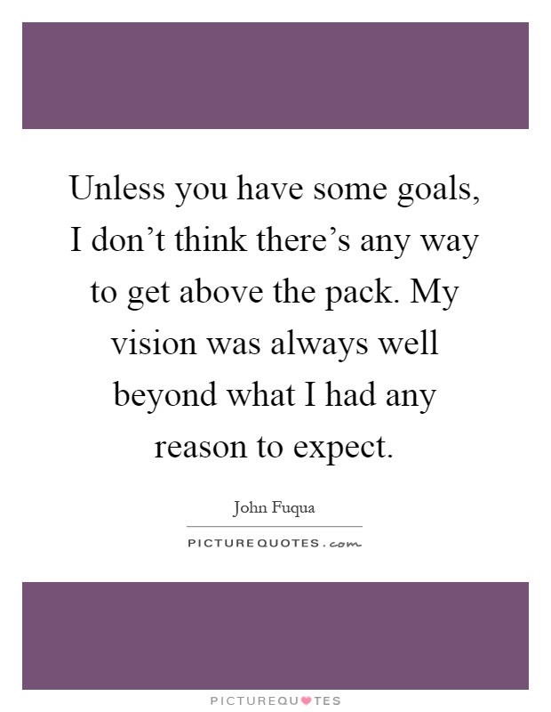Unless you have some goals, I don't think there's any way to get above the pack. My vision was always well beyond what I had any reason to expect Picture Quote #1