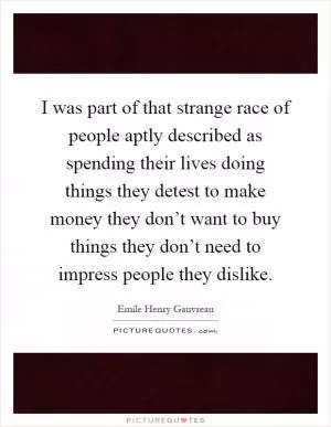 I was part of that strange race of people aptly described as spending their lives doing things they detest to make money they don’t want to buy things they don’t need to impress people they dislike Picture Quote #1
