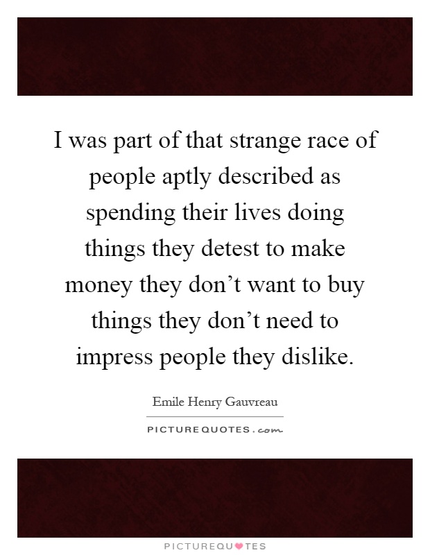 I was part of that strange race of people aptly described as spending their lives doing things they detest to make money they don't want to buy things they don't need to impress people they dislike Picture Quote #1