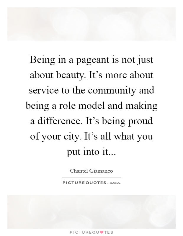 Being in a pageant is not just about beauty. It's more about service to the community and being a role model and making a difference. It's being proud of your city. It's all what you put into it Picture Quote #1