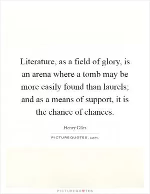 Literature, as a field of glory, is an arena where a tomb may be more easily found than laurels; and as a means of support, it is the chance of chances Picture Quote #1