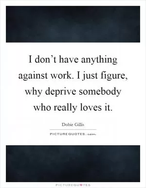 I don’t have anything against work. I just figure, why deprive somebody who really loves it Picture Quote #1