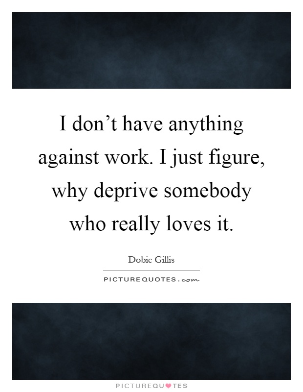 I don't have anything against work. I just figure, why deprive somebody who really loves it Picture Quote #1