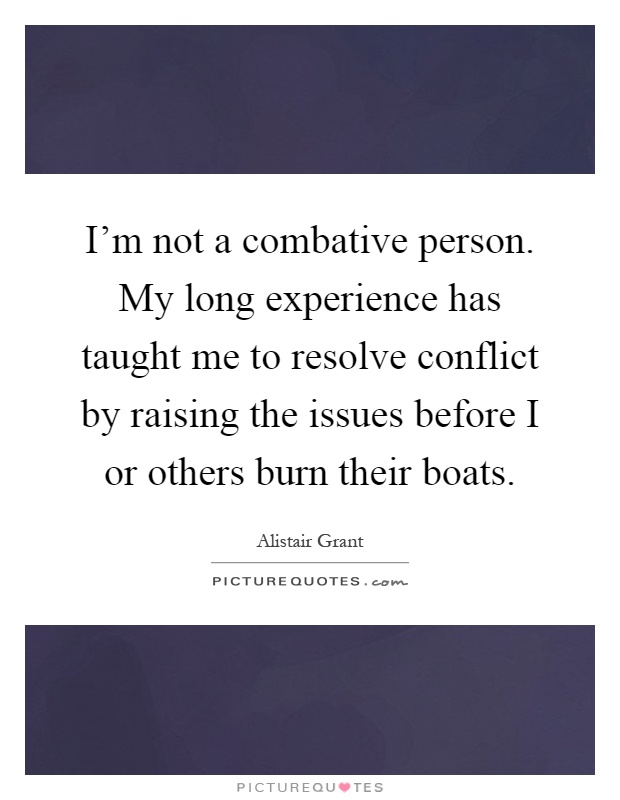 I'm not a combative person. My long experience has taught me to resolve conflict by raising the issues before I or others burn their boats Picture Quote #1