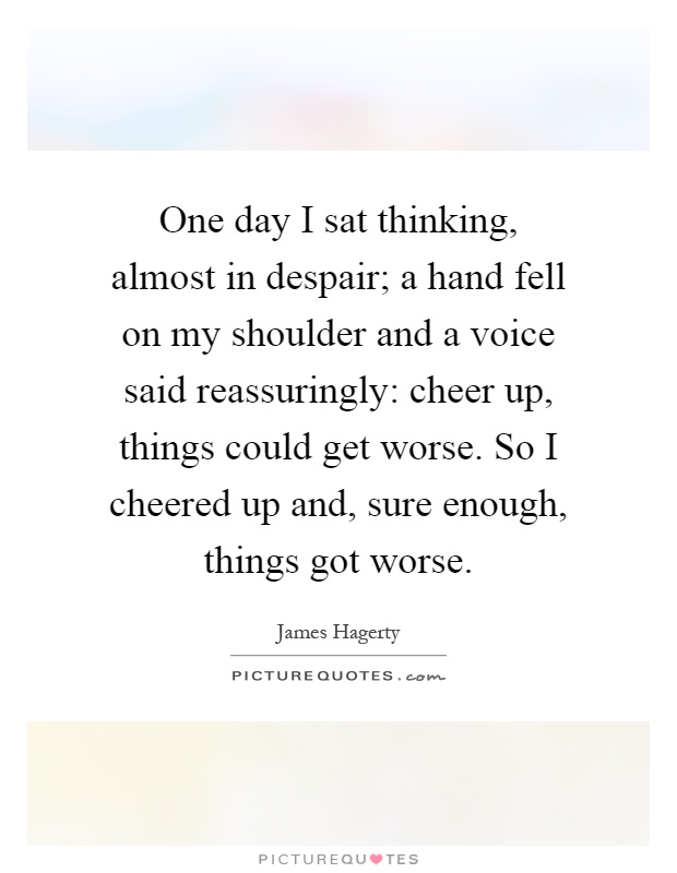 One day I sat thinking, almost in despair; a hand fell on my shoulder and a voice said reassuringly: cheer up, things could get worse. So I cheered up and, sure enough, things got worse Picture Quote #1